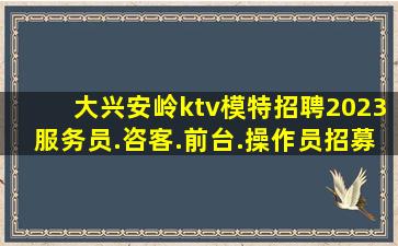大兴安岭ktv模特招聘2023服务员.咨客.前台.操作员招募